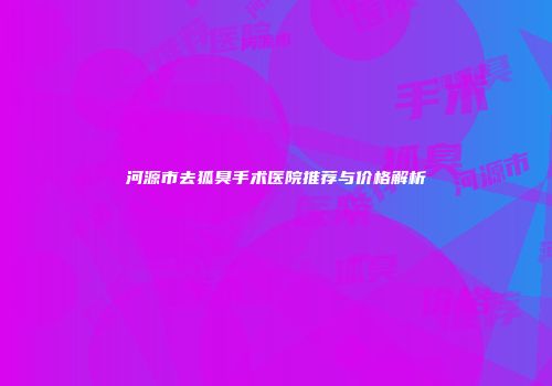河源市去狐臭手术医院推荐与价格解析