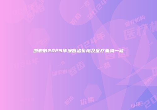 邯郸市2025年拔智齿价格及医疗机构一览