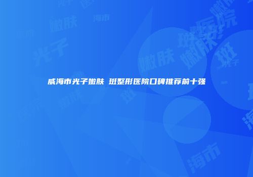 威海市光子嫩肤袪斑整形医院口碑推荐前十强