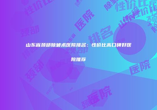 山东省颈部除皱术医院排名：性价比高口碑好医院推荐