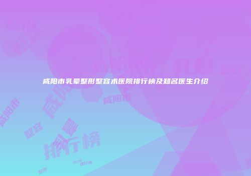 咸阳市乳晕整形整容术医院排行榜及知名医生介绍