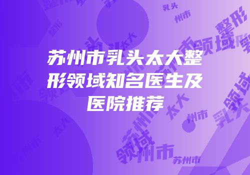 苏州市乳头太大整形领域知名医生及医院推荐