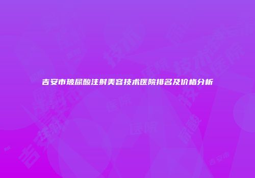 吉安市玻尿酸注射美容技术医院排名及价格分析