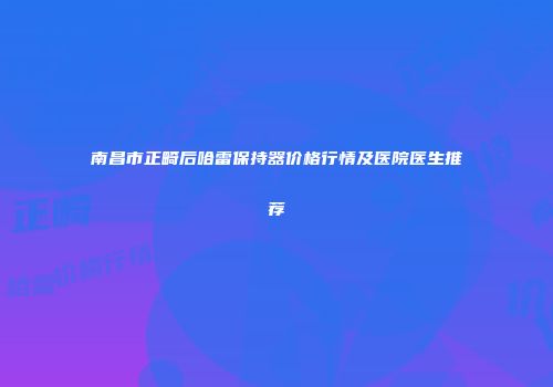 南昌市正畸后哈雷保持器价格行情及医院医生推荐