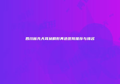 四川省先天耳朵畸形再造医院推荐与排名