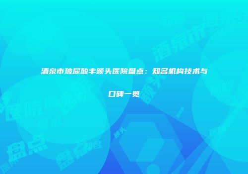 酒泉市玻尿酸丰额头医院盘点：知名机构技术与口碑一览