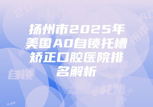 扬州市2025年美国A0自锁托槽矫正口腔医院排名解析