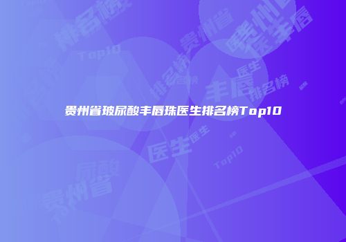 贵州省玻尿酸丰唇珠医生排名榜Top10