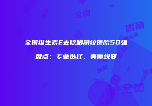 全国维生素E去除眼角纹医院50强盘点：专业选择，美丽蜕变