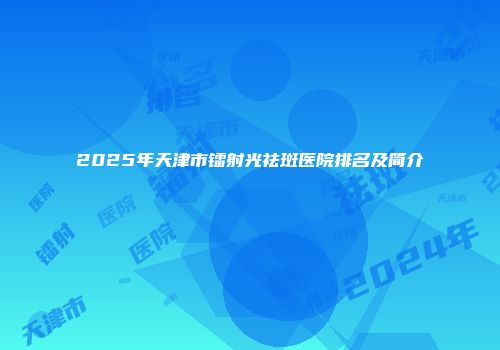 2025年天津市镭射光祛斑医院排名及简介