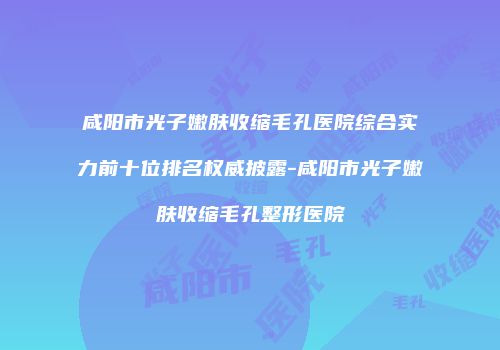 咸阳市光子嫩肤收缩毛孔医院综合实力前十位排名权威披露-咸阳市光子嫩肤收缩毛孔整形医院