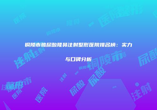 铜陵市玻尿酸隆鼻注射整形医院排名榜：实力与口碑分析