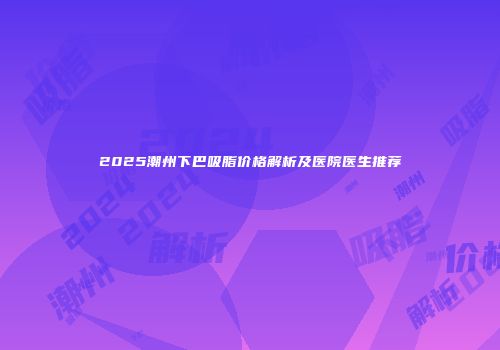 2025潮州下巴吸脂价格解析及医院医生推荐