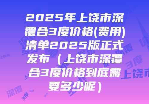 2025年上饶市深覆合3度价格(费用)清单2025版正式发布（上饶市深覆合3度价格到底需要多少呢）