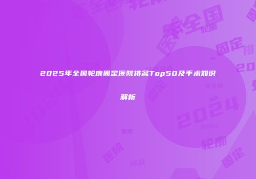 2025年全国轮廓固定医院排名Top50及手术知识解析