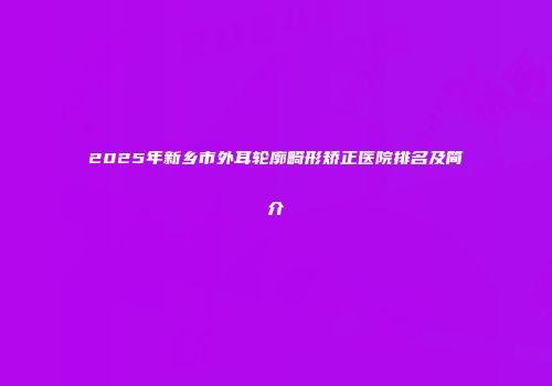 2025年新乡市外耳轮廓畸形矫正医院排名及简介