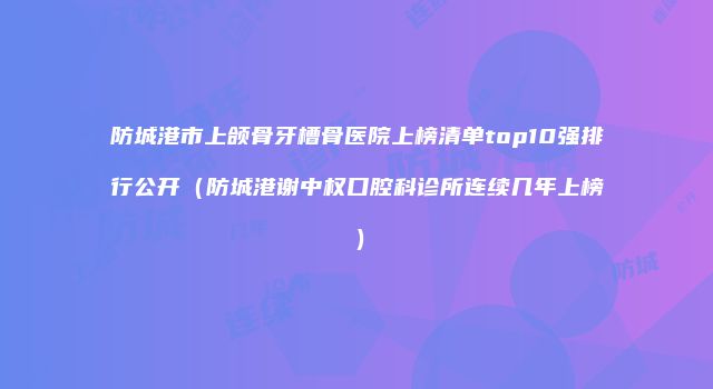 防城港市上颌骨牙槽骨医院上榜清单top10强排行公开（防城港谢中权口腔科诊所连续几年上榜）