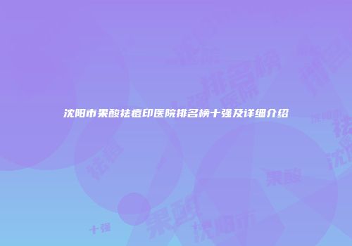 沈阳市果酸祛痘印医院排名榜十强及详细介绍