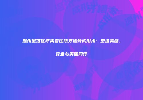温州星范医疗美容医院牙槽骨成形术：塑造美唇，安全与美丽同行