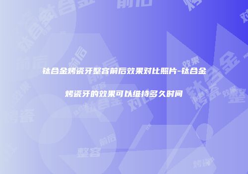 钛合金烤瓷牙整容前后效果对比照片-钛合金烤瓷牙的效果可以维持多久时间