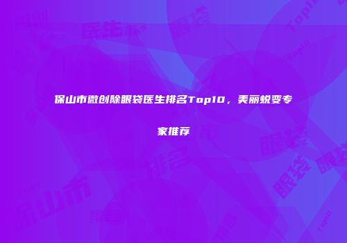 保山市微创除眼袋医生排名Top10，美丽蜕变专家推荐
