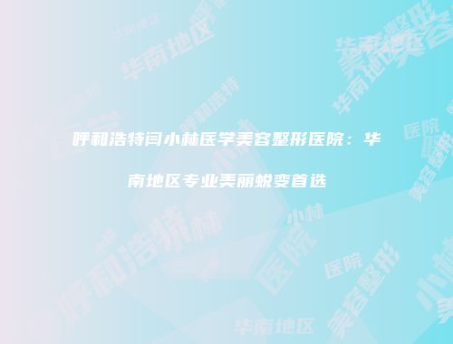呼和浩特闫小林医学美容整形医院：华南地区专业美丽蜕变首选