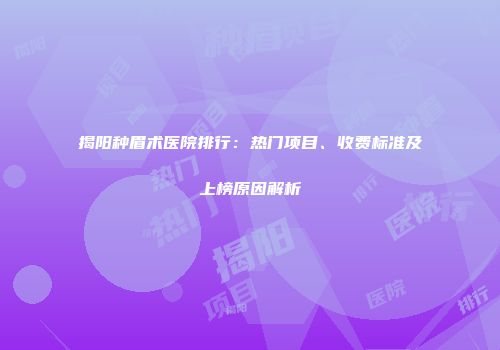 揭阳种眉术医院排行：热门项目、收费标准及上榜原因解析