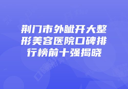 荆门市外眦开大整形美容医院口碑排行榜前十强揭晓