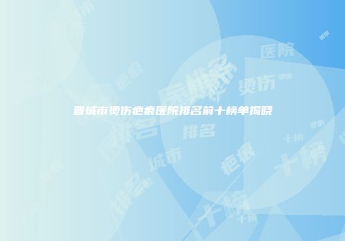 晋城市烫伤疤痕医院排名前十榜单揭晓