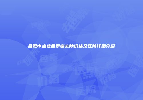 合肥市点痣色素疤去除价格及医院详细介绍