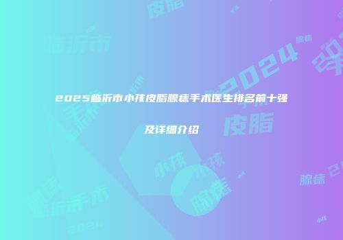 2025临沂市小孩皮脂腺痣手术医生排名前十强及详细介绍
