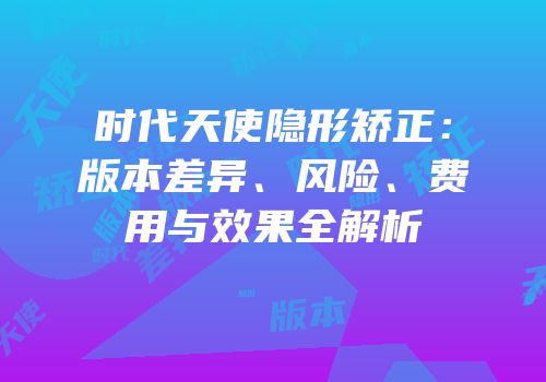 时代天使隐形矫正：版本差异、风险、费用与效果全解析