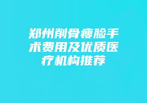 郑州削骨瘦脸手术费用及优质医疗机构推荐
