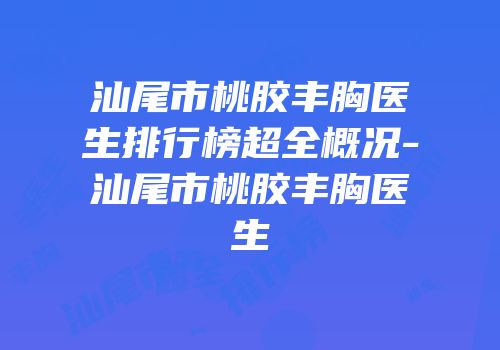 汕尾市桃胶丰胸医生排行榜超全概况-汕尾市桃胶丰胸医生