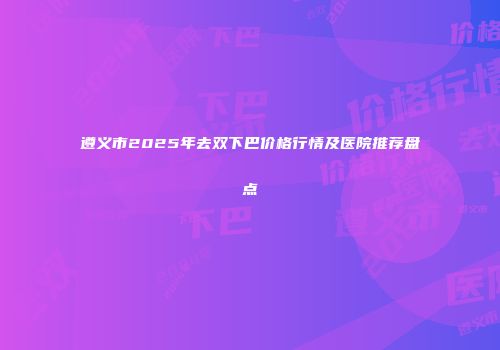 遵义市2025年去双下巴价格行情及医院推荐盘点