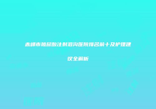 赤峰市玻尿酸注射泪沟医院排名前十及护理建议全解析