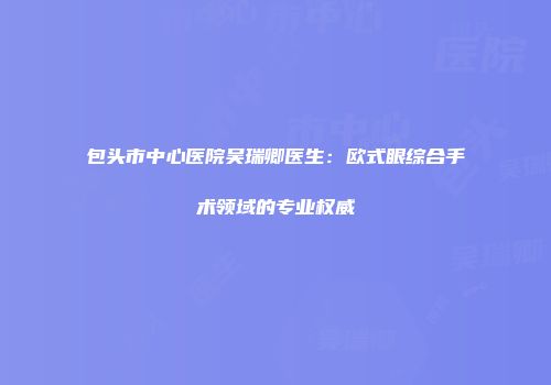 包头市中心医院吴瑞卿医生：欧式眼综合手术领域的专业权威