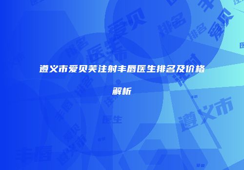 遵义市爱贝芙注射丰唇医生排名及价格解析