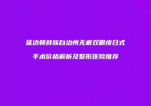 延边朝鲜族自治州无痕双眼皮日式手术价格解析及整形医院推荐