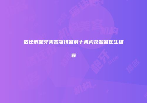 宿迁市龅牙美容冠排名前十机构及知名医生推荐