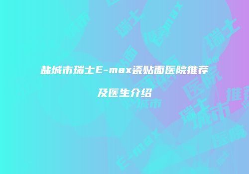 盐城市瑞士E-max瓷贴面医院推荐及医生介绍