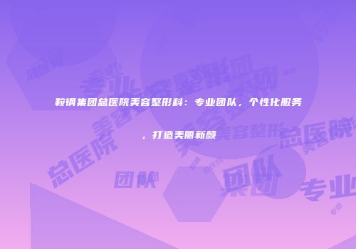 鞍钢集团总医院美容整形科：专业团队，个性化服务，打造美丽新颜