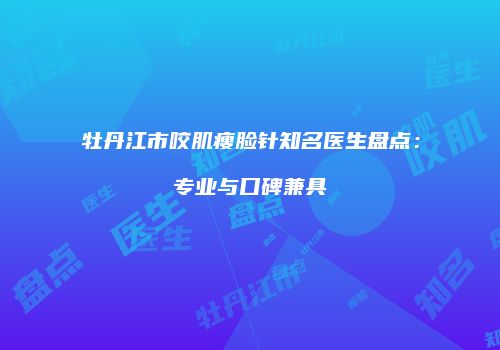 牡丹江市咬肌瘦脸针知名医生盘点：专业与口碑兼具