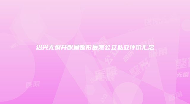 绍兴无痕开眼角整形医院公立私立评价汇总
