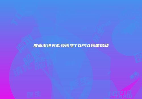 淮南市填充脸颊医生TOP10榜单揭晓