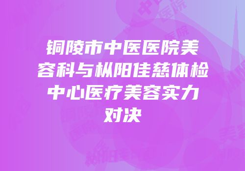 铜陵市中医医院美容科与枞阳佳慈体检中心医疗美容实力对决