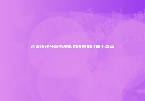 长春市光纤溶脂瘦脸术医院排名前十盘点