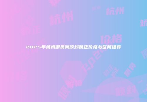 2025年杭州侧鼻翼倾斜矫正价格与医院推荐
