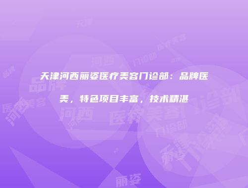 天津河西丽姿医疗美容门诊部：品牌医美，特色项目丰富，技术精湛