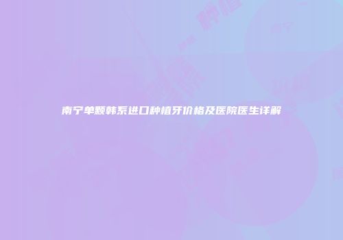 南宁单颗韩系进口种植牙价格及医院医生详解
